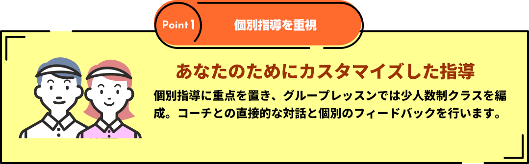 Point１「個別指導を重視」あなたのためにカスタマイズした指導 個別指導に重点を置き、多目的コートで行うグループレッスンでは少人数制クラスを編成。コーチとの直接的な対話と個別のフィードバックを行います。