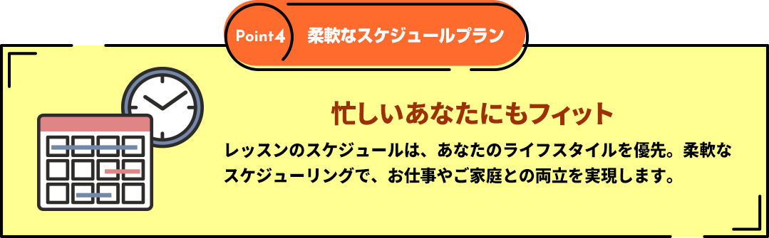 Point４「柔軟なスケジュールプラン」忙しいあなたにもフィット　レッスンのスケジュールは、あなたのライフスタイルを優先。柔軟なスケジューリングで、お仕事やご家庭との両立を実現します。