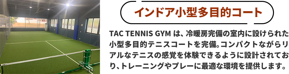 ●インドア小型多目的コート　TAC TENNIS GYMは、冷暖房完備の室内に設けられた小型多目的テニスコートを完備。コンパクトながらリアルなテニスの感覚を体験できるように設計されており、トレーニングやプレーに最適な環境を提供します。