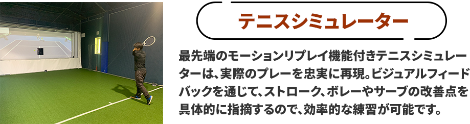 ●テニスシミュレーター　最先端のモーションリプレイ機能付きテニスシミュレーターは、実際のテニスプレーを忠実に再現し、プレーヤーの技術向上を支援。ビジュアルフィードバックを通じて、ストローク、ボレーやサーブの改善点を具体的に指摘し、効率的な練習が可能です。